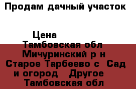 Продам дачный участок › Цена ­ 200 000 - Тамбовская обл., Мичуринский р-н, Старое Тарбеево с. Сад и огород » Другое   . Тамбовская обл.